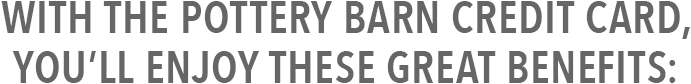 With the Pottery Barn Credit Card, you’ll enjoy these great benefits: With the Pottery Barn Credit Card, you’ll enjoy these great benefits: