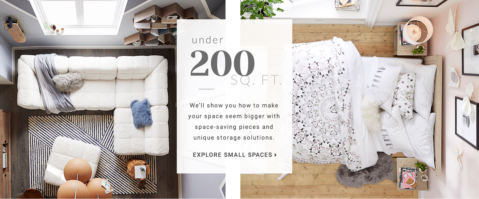 Small spaces are no match for us - give us a room under 200 square feet and we'll show you how to make it seem bigger with space-saving pieces and unique storage solutions. Small is the new big, after all.